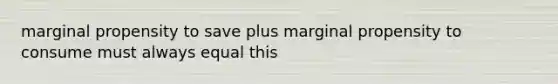 marginal propensity to save plus marginal propensity to consume must always equal this