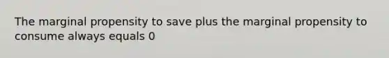 The marginal propensity to save plus the marginal propensity to consume always equals 0