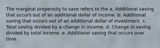 The marginal propensity to save refers to the a. Additional saving that occurs out of an additional dollar of income. b. Additional saving that occurs out of an additional dollar of investment. c. Total saving divided by a change in income. d. Change in saving divided by total income. e. Additional saving that occurs over time.