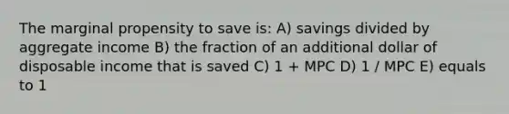 The marginal propensity to save is: A) savings divided by aggregate income B) the fraction of an additional dollar of disposable income that is saved C) 1 + MPC D) 1 / MPC E) equals to 1