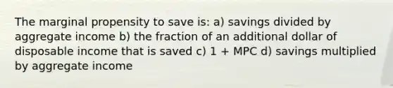 The marginal propensity to save is: a) savings divided by aggregate income b) the fraction of an additional dollar of disposable income that is saved c) 1 + MPC d) savings multiplied by aggregate income