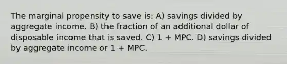 The marginal propensity to save is: A) savings divided by aggregate income. B) the fraction of an additional dollar of disposable income that is saved. C) 1 + MPC. D) savings divided by aggregate income or 1 + MPC.