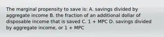 The marginal propensity to save is: A. savings divided by aggregate income B. the fraction of an additional dollar of disposable income that is saved C. 1 + MPC D. savings divided by aggregate income, or 1 + MPC