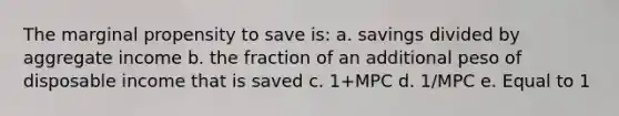 The marginal propensity to save is: a. savings divided by aggregate income b. the fraction of an additional peso of disposable income that is saved c. 1+MPC d. 1/MPC e. Equal to 1