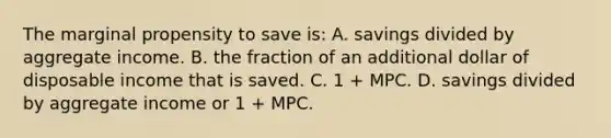 The marginal propensity to save is: A. savings divided by aggregate income. B. the fraction of an additional dollar of disposable income that is saved. C. 1 + MPC. D. savings divided by aggregate income or 1 + MPC.