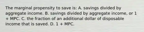 The marginal propensity to save is: A. savings divided by aggregate income. B. savings divided by aggregate income, or 1 + MPC. C. the fraction of an additional dollar of disposable income that is saved. D. 1 + MPC.