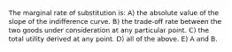 The marginal rate of substitution is: A) the absolute value of the slope of the indifference curve. B) the trade-off rate between the two goods under consideration at any particular point. C) the total utility derived at any point. D) all of the above. E) A and B.