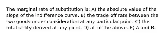 The marginal rate of substitution is: A) the absolute value of the slope of the indifference curve. B) the trade-off rate between the two goods under consideration at any particular point. C) the total utility derived at any point. D) all of the above. E) A and B.