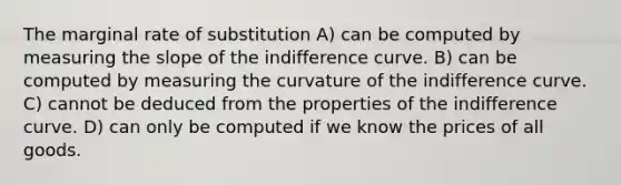 The marginal rate of substitution A) can be computed by measuring the slope of the indifference curve. B) can be computed by measuring the curvature of the indifference curve. C) cannot be deduced from the properties of the indifference curve. D) can only be computed if we know the prices of all goods.