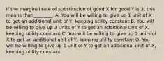 If the marginal rate of substitution of good X for good Y is 3, this means that ________. A. You will be willing to give up 1 unit of X to get an additional unit of Y, keeping utility constant B. You will be willing to give up 3 units of Y to get an additional unit of X, keeping utility constant C. You will be willing to give up 3 units of X to get an additional unit of Y, keeping utility constant D. You will be willing to give up 1 unit of Y to get an additional unit of X, keeping utility constant