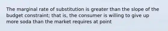 The marginal rate of substitution is greater than the slope of the budget constraint; that is, the consumer is willing to give up more soda than the market requires at point