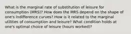 What is the marginal rate of substitution of leisure for consumption (MRS)? How does the MRS depend on the shape of one's indifference curves? How is it related to the marginal utilities of consumption and leisure? What condition holds at one's optimal choice of leisure (hours worked)?