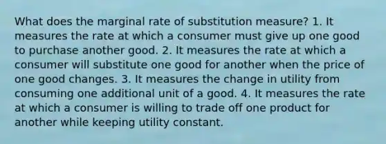 What does the marginal rate of substitution measure? 1. It measures the rate at which a consumer must give up one good to purchase another good. 2. It measures the rate at which a consumer will substitute one good for another when the price of one good changes. 3. It measures the change in utility from consuming one additional unit of a good. 4. It measures the rate at which a consumer is willing to trade off one product for another while keeping utility constant.