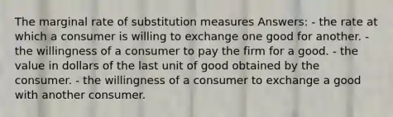 The marginal rate of substitution measures Answers: - the rate at which a consumer is willing to exchange one good for another. - the willingness of a consumer to pay the firm for a good. - the value in dollars of the last unit of good obtained by the consumer. - the willingness of a consumer to exchange a good with another consumer.