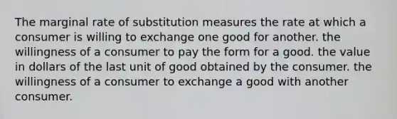 The marginal rate of substitution measures the rate at which a consumer is willing to exchange one good for another. the willingness of a consumer to pay the form for a good. the value in dollars of the last unit of good obtained by the consumer. the willingness of a consumer to exchange a good with another consumer.