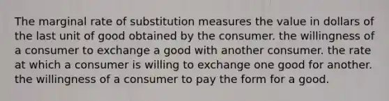 The marginal rate of substitution measures the value in dollars of the last unit of good obtained by the consumer. the willingness of a consumer to exchange a good with another consumer. the rate at which a consumer is willing to exchange one good for another. the willingness of a consumer to pay the form for a good.