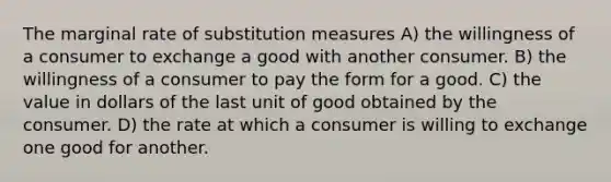 The marginal rate of substitution measures A) the willingness of a consumer to exchange a good with another consumer. B) the willingness of a consumer to pay the form for a good. C) the value in dollars of the last unit of good obtained by the consumer. D) the rate at which a consumer is willing to exchange one good for another.