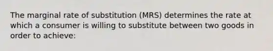 The marginal rate of substitution (MRS) determines the rate at which a consumer is willing to substitute between two goods in order to achieve: