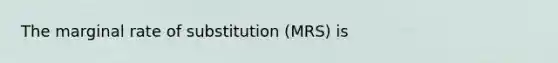 The marginal rate of substitution (MRS) is