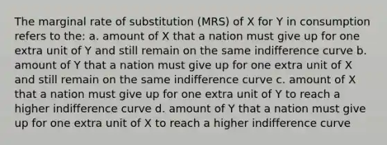 The marginal rate of substitution (MRS) of X for Y in consumption refers to the: a. amount of X that a nation must give up for one extra unit of Y and still remain on the same indifference curve b. amount of Y that a nation must give up for one extra unit of X and still remain on the same indifference curve c. amount of X that a nation must give up for one extra unit of Y to reach a higher indifference curve d. amount of Y that a nation must give up for one extra unit of X to reach a higher indifference curve