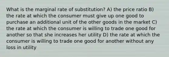 What is the marginal rate of substitution? A) the price ratio B) the rate at which the consumer must give up one good to purchase an additional unit of the other goods in the market C) the rate at which the consumer is willing to trade one good for another so that she increases her utility D) the rate at which the consumer is willing to trade one good for another without any loss in utility