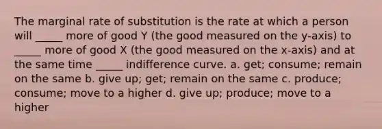 The marginal rate of substitution is the rate at which a person will​ _____ more of good Y​ (the good measured on the​ y-axis) to​ _____ more of good X​ (the good measured on the​ x-axis) and at the same time​ _____ indifference curve. a. ​get; consume; remain on the same b. give​ up; get; remain on the same c. ​produce; consume; move to a higher d. give​ up; produce; move to a higher