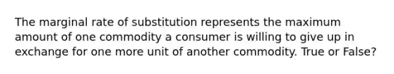 The marginal rate of substitution represents the maximum amount of one commodity a consumer is willing to give up in exchange for one more unit of another commodity. True or False?