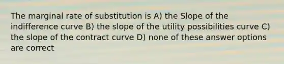 The marginal rate of substitution is A) the Slope of the indifference curve B) the slope of the utility possibilities curve C) the slope of the contract curve D) none of these answer options are correct