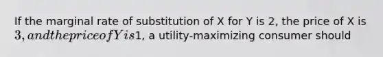 If the marginal rate of substitution of X for Y is 2, the price of X is 3, and the price of Y is1, a utility-maximizing consumer should