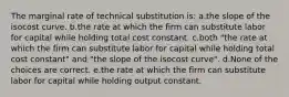 The marginal rate of technical substitution is: a.the slope of the isocost curve. b.the rate at which the firm can substitute labor for capital while holding total cost constant. c.both "the rate at which the firm can substitute labor for capital while holding total cost constant" and "the slope of the isocost curve". d.None of the choices are correct. e.the rate at which the firm can substitute labor for capital while holding output constant.