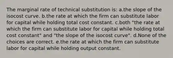 The marginal rate of technical substitution is: a.the slope of the isocost curve. b.the rate at which the firm can substitute labor for capital while holding total cost constant. c.both "the rate at which the firm can substitute labor for capital while holding total cost constant" and "the slope of the isocost curve". d.None of the choices are correct. e.the rate at which the firm can substitute labor for capital while holding output constant.