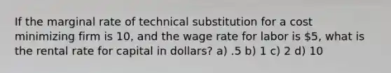 If the marginal rate of technical substitution for a cost minimizing firm is 10, and the wage rate for labor is 5, what is the rental rate for capital in dollars? a) .5 b) 1 c) 2 d) 10