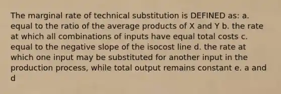 The marginal rate of technical substitution is DEFINED as: a. equal to the ratio of the average products of X and Y b. the rate at which all combinations of inputs have equal total costs c. equal to the negative slope of the isocost line d. the rate at which one input may be substituted for another input in the production process, while total output remains constant e. a and d