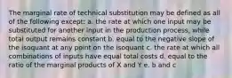 The marginal rate of technical substitution may be defined as all of the following except: a. the rate at which one input may be substituted for another input in the production process, while total output remains constant b. equal to the negative slope of the isoquant at any point on the isoquant c. the rate at which all combinations of inputs have equal total costs d. equal to the ratio of the marginal products of X and Y e. b and c