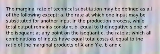 The marginal rate of technical substitution may be defined as all of the following except: a. the rate at which one input may be substituted for another input in the production process, while total output remains constant b. equal to the negative slope of the isoquant at any point on the isoquant c. the rate at which all combinations of inputs have equal total costs d. equal to the ratio of the marginal products of X and Y e. b and c