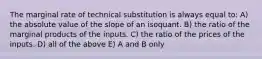 The marginal rate of technical substitution is always equal to: A) the absolute value of the slope of an isoquant. B) the ratio of the marginal products of the inputs. C) the ratio of the prices of the inputs. D) all of the above E) A and B only