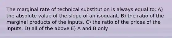 The marginal rate of technical substitution is always equal to: A) the absolute value of the slope of an isoquant. B) the ratio of the marginal products of the inputs. C) the ratio of the prices of the inputs. D) all of the above E) A and B only