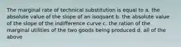 The marginal rate of technical substitution is equal to a. the absolute value of the slope of an isoquant b. the absolute value of the slope of the indifference curve c. the ration of the marginal utilities of the two goods being produced d. all of the above