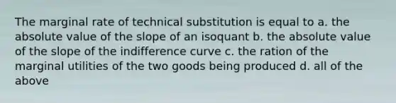 The marginal rate of technical substitution is equal to a. the absolute value of the slope of an isoquant b. the absolute value of the slope of the indifference curve c. the ration of the marginal utilities of the two goods being produced d. all of the above