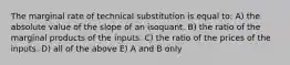 The marginal rate of technical substitution is equal to: A) the absolute value of the slope of an isoquant. B) the ratio of the marginal products of the inputs. C) the ratio of the prices of the inputs. D) all of the above E) A and B only