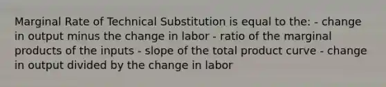 Marginal Rate of Technical Substitution is equal to the: - change in output minus the change in labor - ratio of the marginal products of the inputs - slope of the total product curve - change in output divided by the change in labor