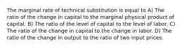 The marginal rate of technical substitution is equal to A) The ratio of the change in capital to the marginal physical product of capital. B) The ratio of the level of capital to the level of labor. C) The ratio of the change in capital to the change in labor. D) The ratio of the change in output to the ratio of two input prices.