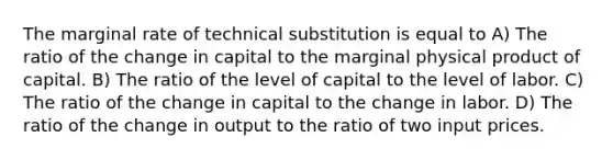 The marginal rate of technical substitution is equal to A) The ratio of the change in capital to the marginal physical product of capital. B) The ratio of the level of capital to the level of labor. C) The ratio of the change in capital to the change in labor. D) The ratio of the change in output to the ratio of two input prices.