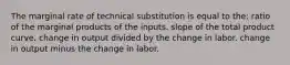 The marginal rate of technical substitution is equal to the: ratio of the marginal products of the inputs. slope of the total product curve. change in output divided by the change in labor. change in output minus the change in labor.