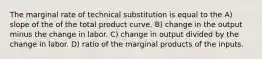 The marginal rate of technical substitution is equal to the A) slope of the of the total product curve. B) change in the output minus the change in labor. C) change in output divided by the change in labor. D) ratio of the marginal products of the inputs.