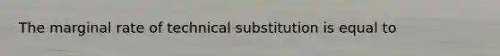 The marginal rate of technical substitution is equal to