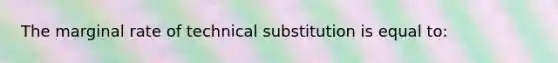 The marginal rate of technical substitution is equal to: