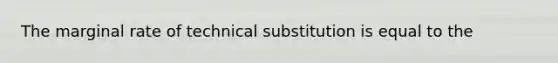 The marginal rate of technical substitution is equal to the