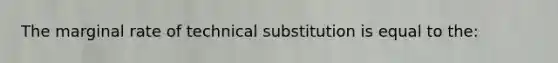 The marginal rate of technical substitution is equal to the: