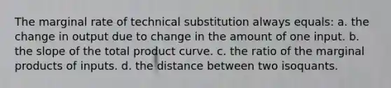 The marginal rate of technical substitution always equals: a. the change in output due to change in the amount of one input. b. the slope of the total product curve. c. the ratio of the marginal products of inputs. d. the distance between two isoquants.